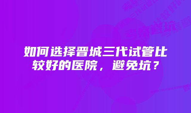 如何选择晋城三代试管比较好的医院，避免坑？