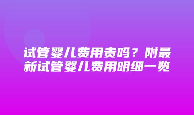 试管婴儿费用贵吗？附最新试管婴儿费用明细一览