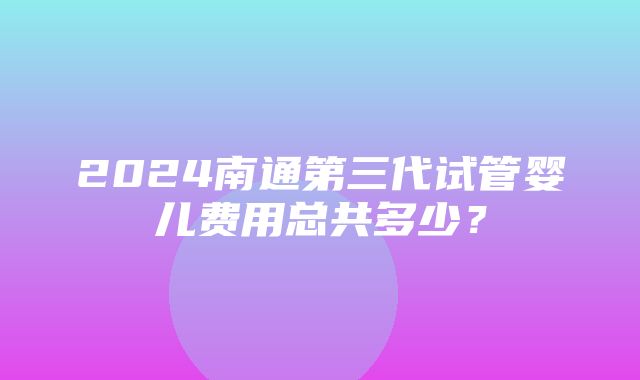 2024南通第三代试管婴儿费用总共多少？