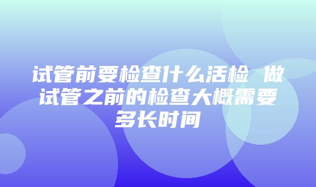 试管前要检查什么活检 做试管之前的检查大概需要多长时间