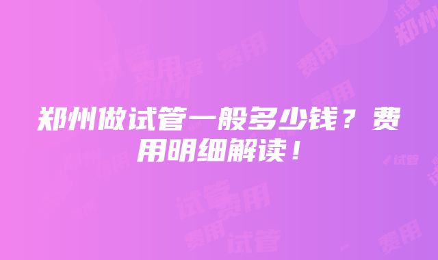 郑州做试管一般多少钱？费用明细解读！