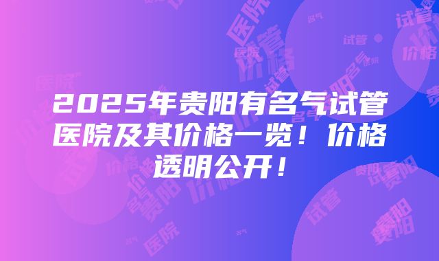 2025年贵阳有名气试管医院及其价格一览！价格透明公开！