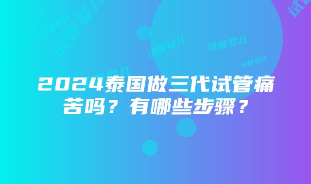 2024泰国做三代试管痛苦吗？有哪些步骤？