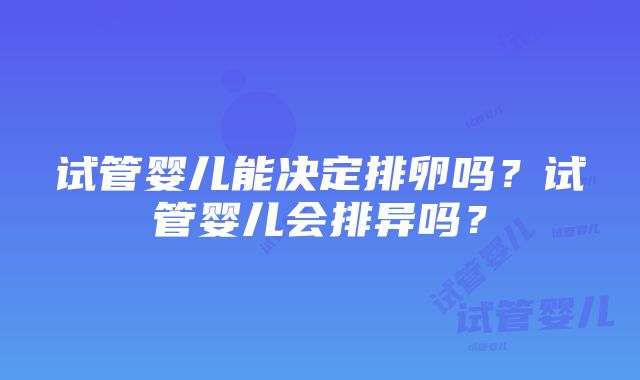 试管婴儿能决定排卵吗？试管婴儿会排异吗？