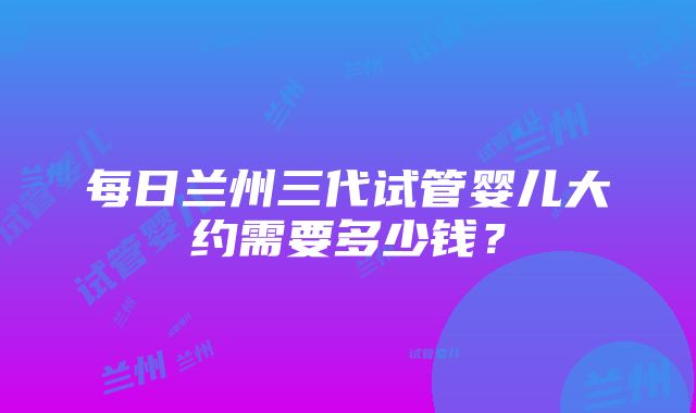 每日兰州三代试管婴儿大约需要多少钱？