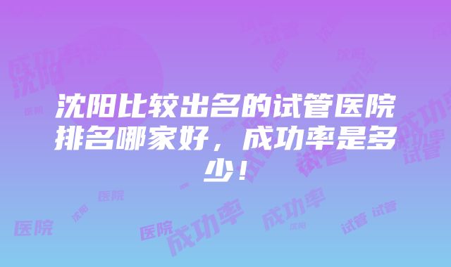 沈阳比较出名的试管医院排名哪家好，成功率是多少！