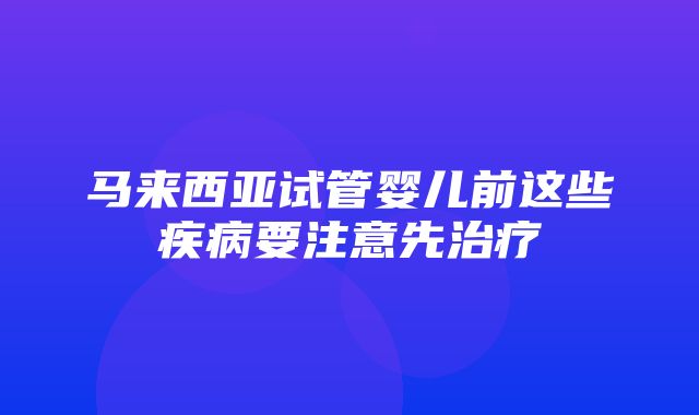 马来西亚试管婴儿前这些疾病要注意先治疗