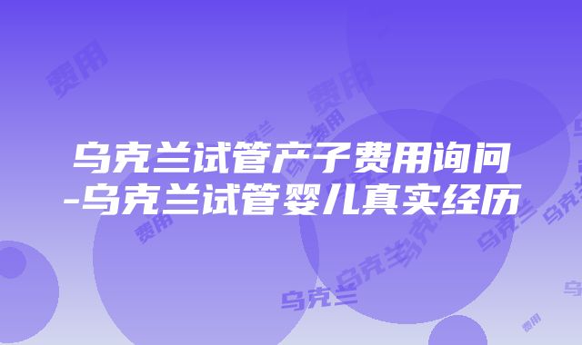 乌克兰试管产子费用询问-乌克兰试管婴儿真实经历