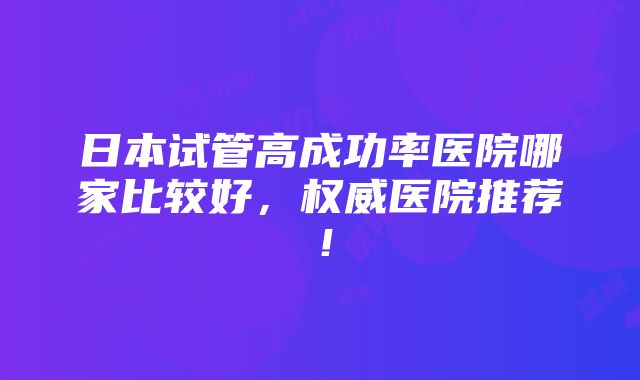 日本试管高成功率医院哪家比较好，权威医院推荐！