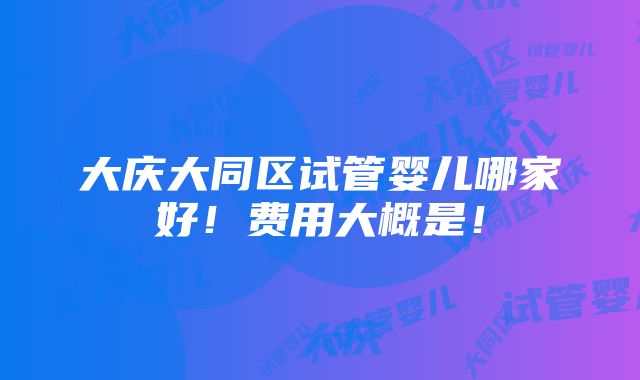 大庆大同区试管婴儿哪家好！费用大概是！