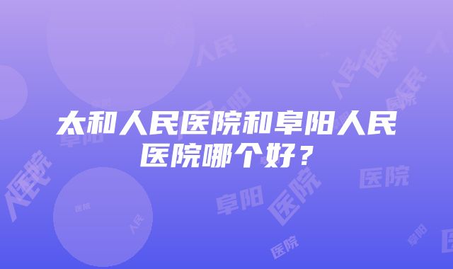 太和人民医院和阜阳人民医院哪个好？