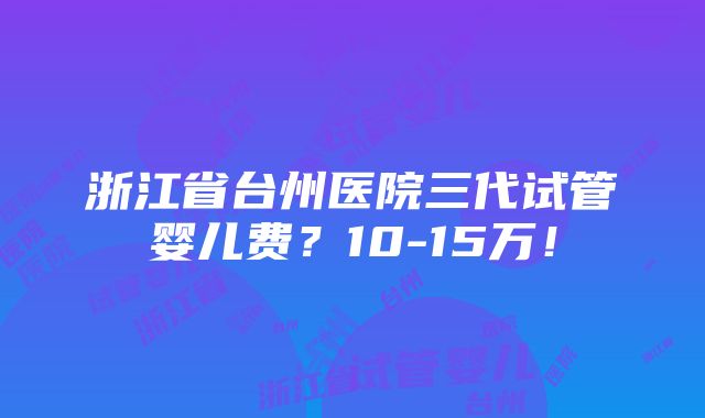 浙江省台州医院三代试管婴儿费？10-15万！