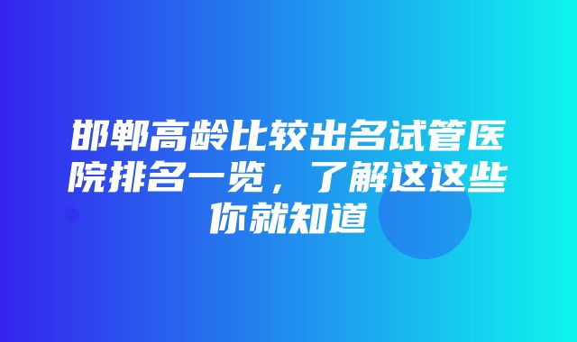 邯郸高龄比较出名试管医院排名一览，了解这这些你就知道