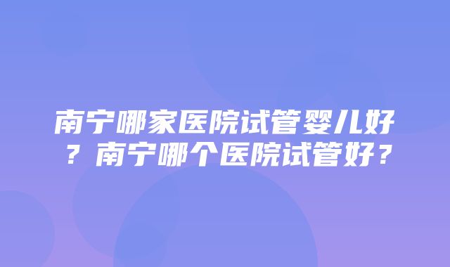 南宁哪家医院试管婴儿好？南宁哪个医院试管好？