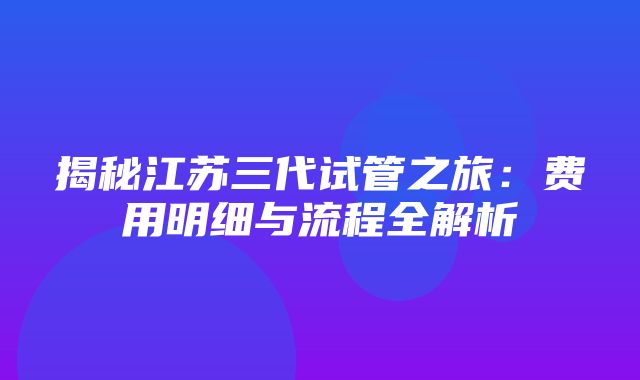 揭秘江苏三代试管之旅：费用明细与流程全解析