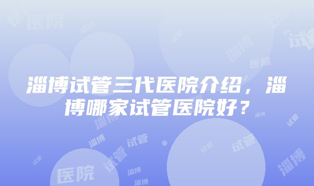 淄博试管三代医院介绍，淄博哪家试管医院好？