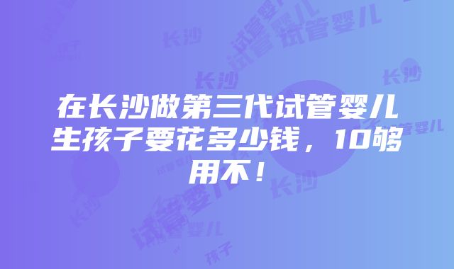 在长沙做第三代试管婴儿生孩子要花多少钱，10够用不！