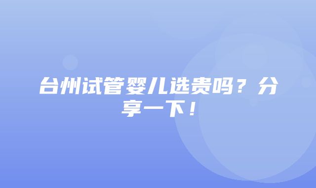 台州试管婴儿选贵吗？分享一下！