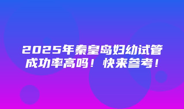 2025年秦皇岛妇幼试管成功率高吗！快来参考！