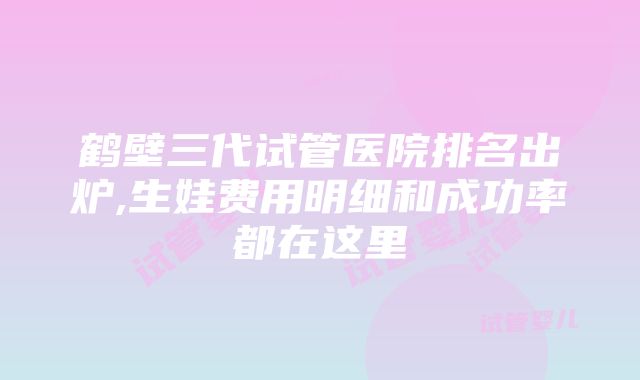 鹤壁三代试管医院排名出炉,生娃费用明细和成功率都在这里