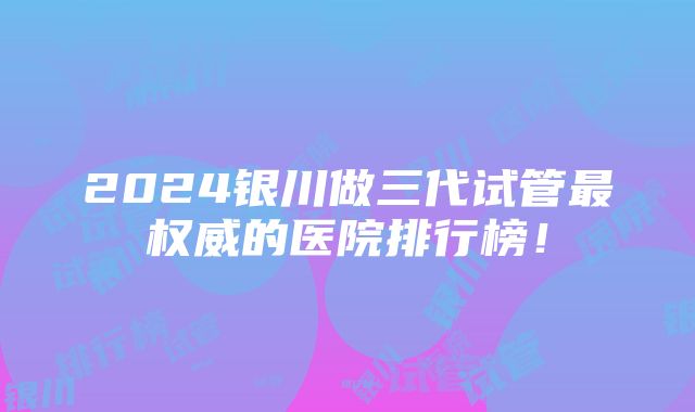 2024银川做三代试管最权威的医院排行榜！