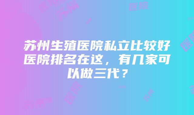 苏州生殖医院私立比较好医院排名在这，有几家可以做三代？