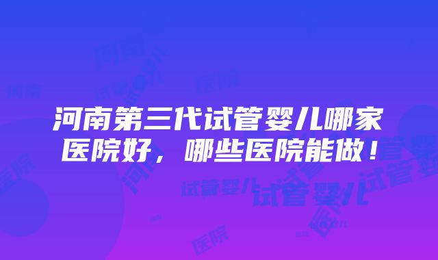 河南第三代试管婴儿哪家医院好，哪些医院能做！