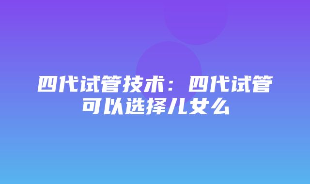 四代试管技术：四代试管可以选择儿女么