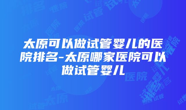 太原可以做试管婴儿的医院排名-太原哪家医院可以做试管婴儿