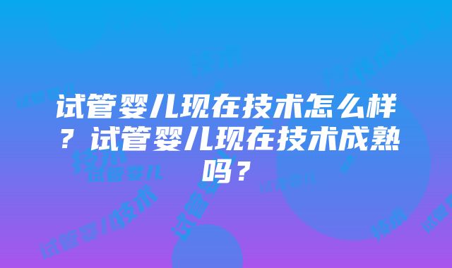 试管婴儿现在技术怎么样？试管婴儿现在技术成熟吗？