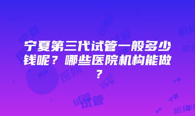 宁夏第三代试管一般多少钱呢？哪些医院机构能做？