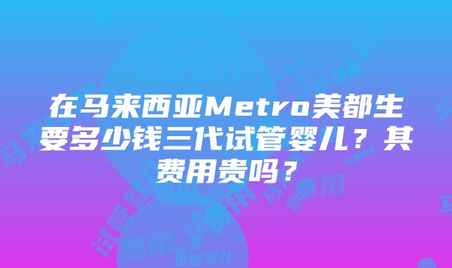 在马来西亚Metro美都生要多少钱三代试管婴儿？其费用贵吗？