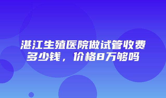 湛江生殖医院做试管收费多少钱，价格8万够吗