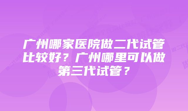 广州哪家医院做二代试管比较好？广州哪里可以做第三代试管？