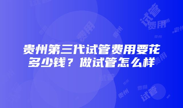 贵州第三代试管费用要花多少钱？做试管怎么样