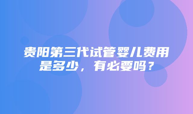 贵阳第三代试管婴儿费用是多少，有必要吗？