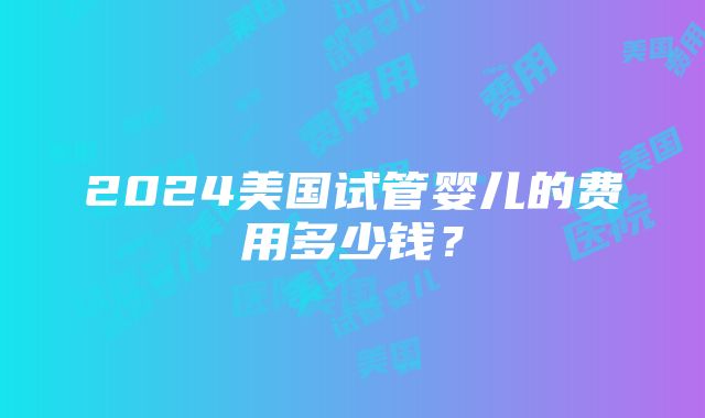 2024美国试管婴儿的费用多少钱？