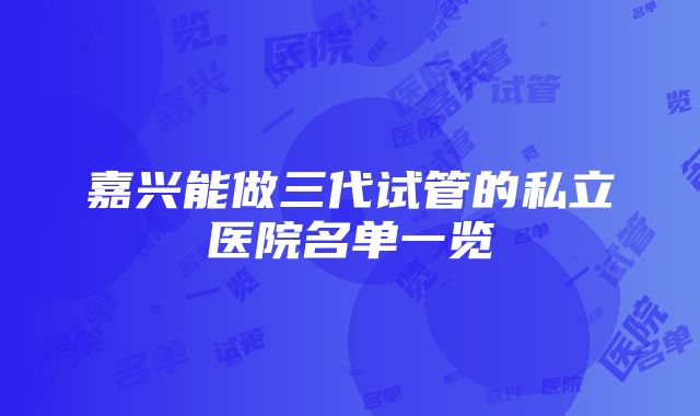 嘉兴能做三代试管的私立医院名单一览