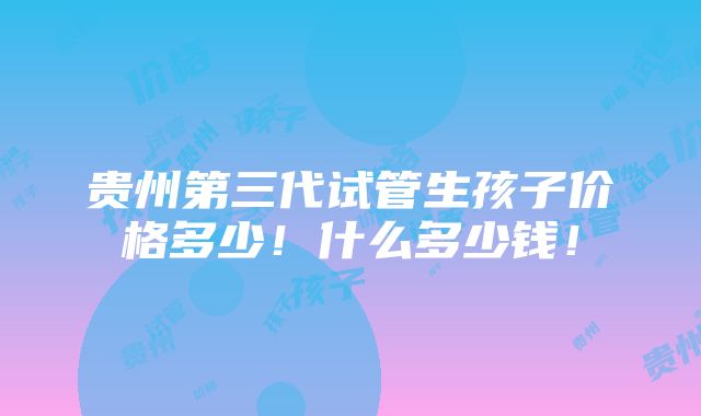 贵州第三代试管生孩子价格多少！什么多少钱！