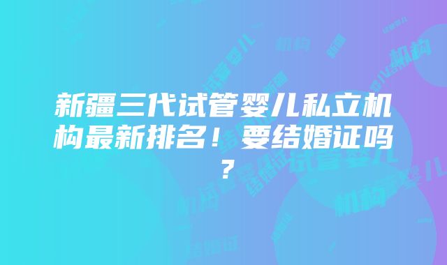 新疆三代试管婴儿私立机构最新排名！要结婚证吗？