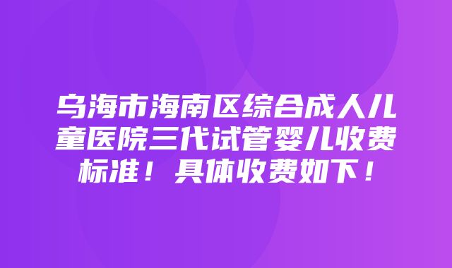 乌海市海南区综合成人儿童医院三代试管婴儿收费标准！具体收费如下！