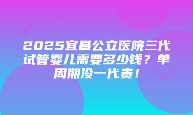 2025宜昌公立医院三代试管婴儿需要多少钱？单周期没一代贵！