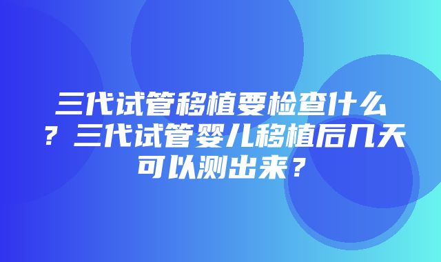 三代试管移植要检查什么？三代试管婴儿移植后几天可以测出来？