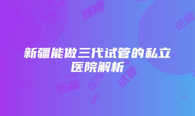 新疆能做三代试管的私立医院解析