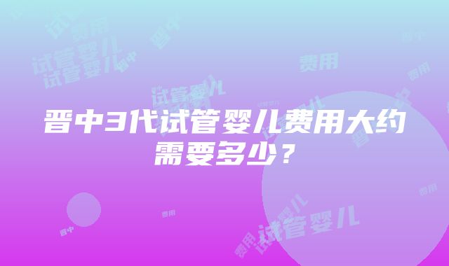 晋中3代试管婴儿费用大约需要多少？