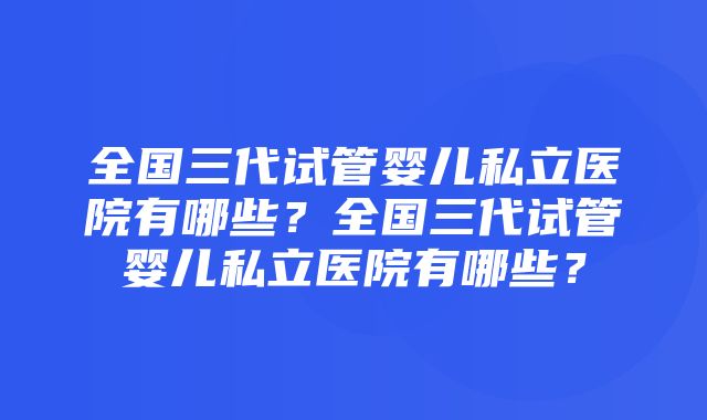 全国三代试管婴儿私立医院有哪些？全国三代试管婴儿私立医院有哪些？