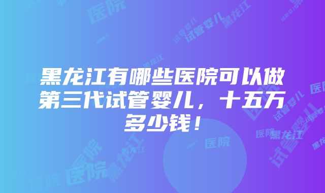 黑龙江有哪些医院可以做第三代试管婴儿，十五万多少钱！