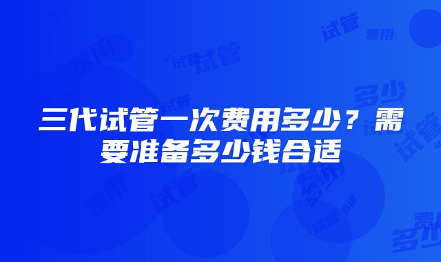 三代试管一次费用多少？需要准备多少钱合适