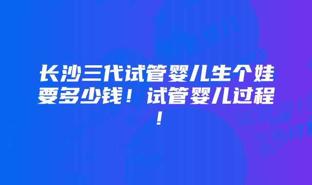 长沙三代试管婴儿生个娃要多少钱！试管婴儿过程！