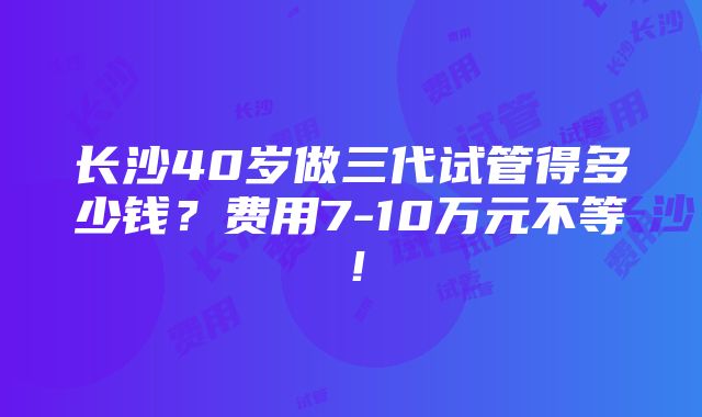 长沙40岁做三代试管得多少钱？费用7-10万元不等！